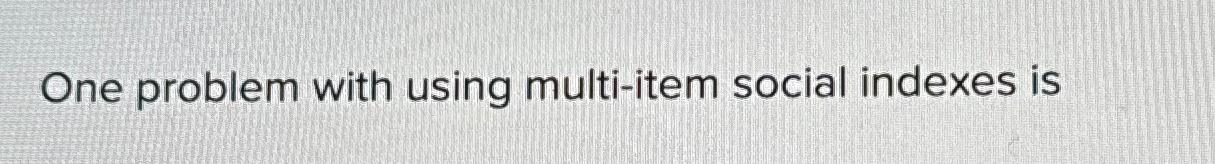  One problem with using multi-item social indexes is 