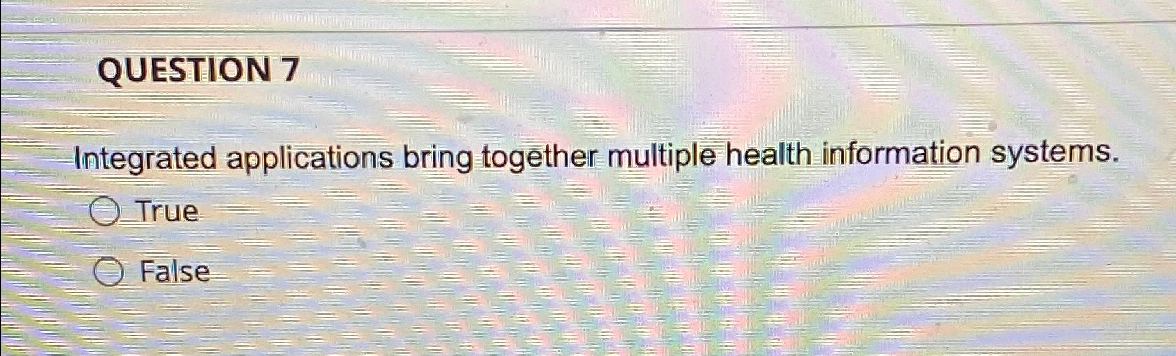  QUESTION 7 Integrated applications bring together multiple health information systems. True