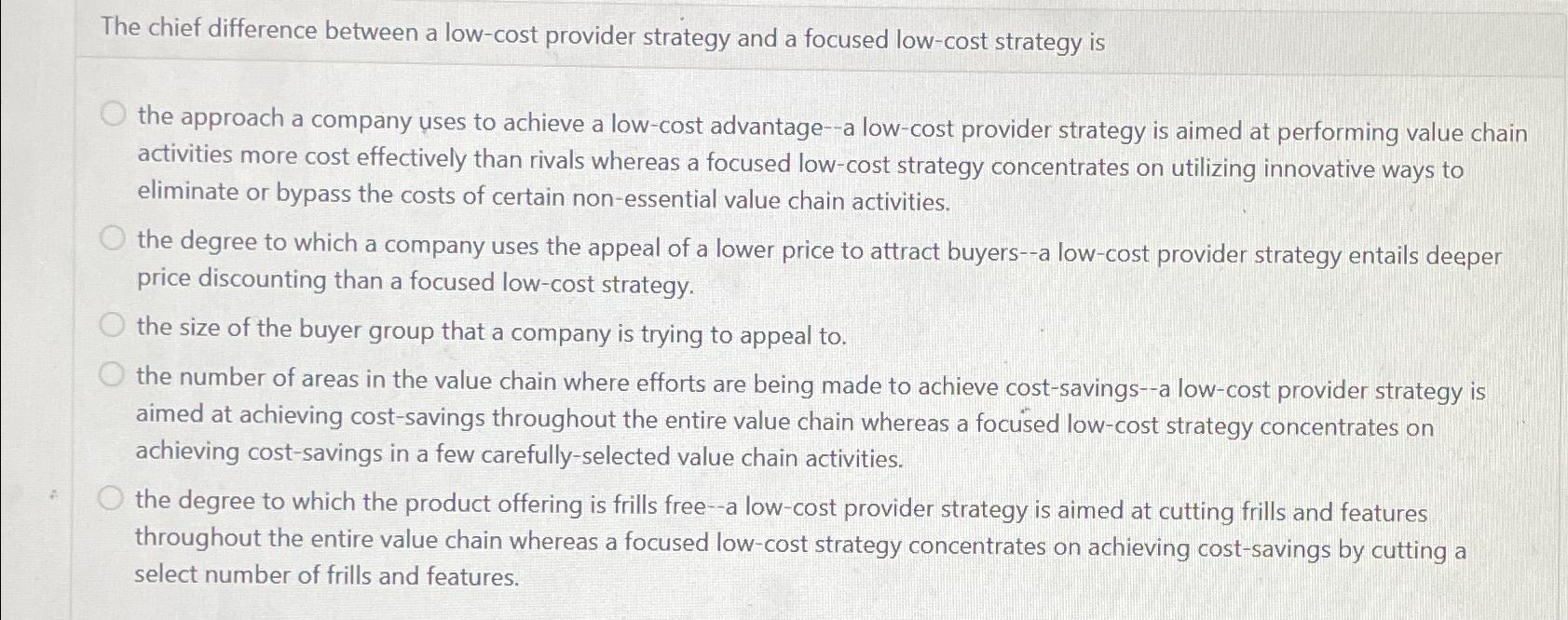  The chief difference between a low-cost provider strategy and a focused