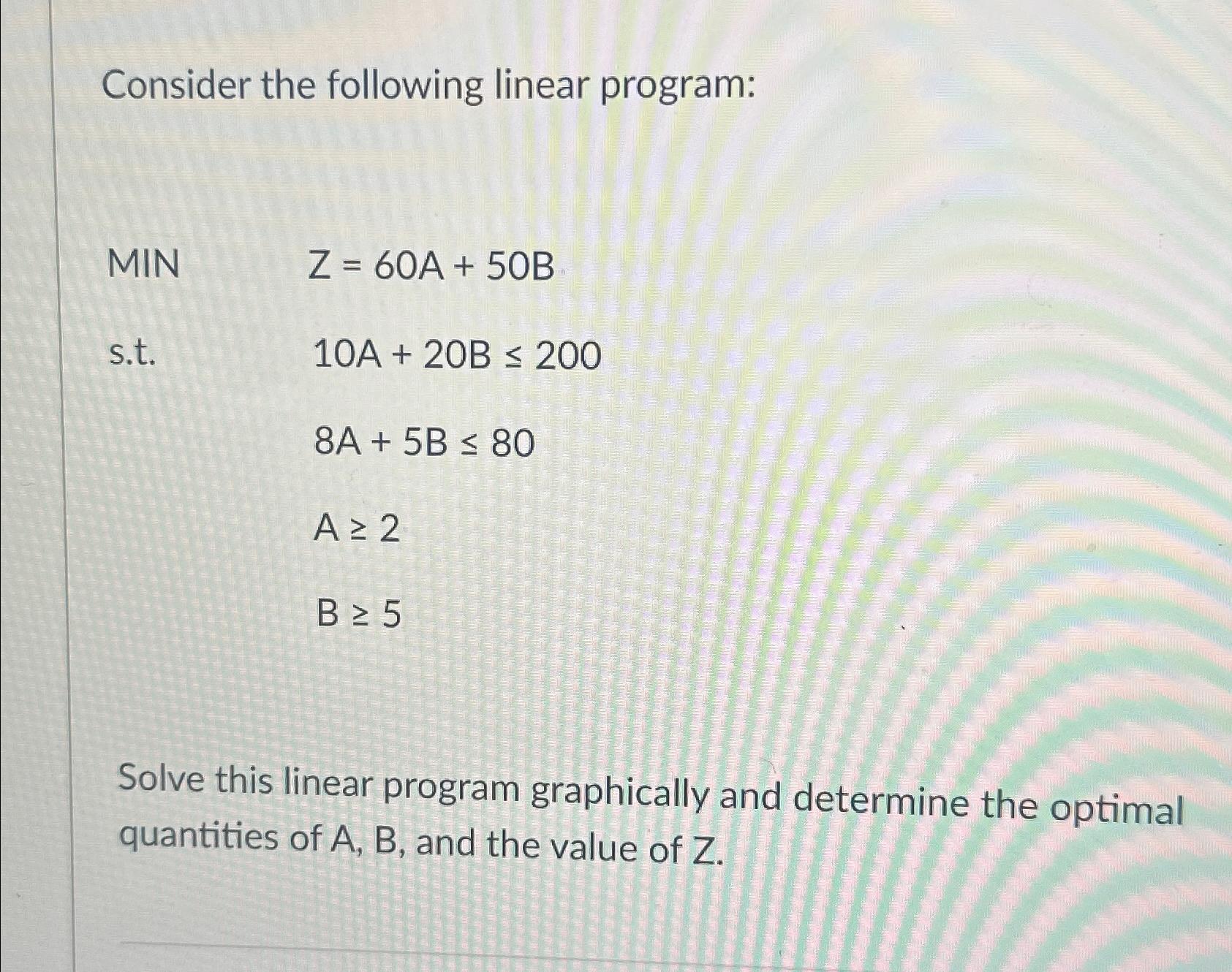  Consider the following linear program: MIN Z=60A+50B s.t.10A+20B200 ,8A+5B80 ,A2 ,B5