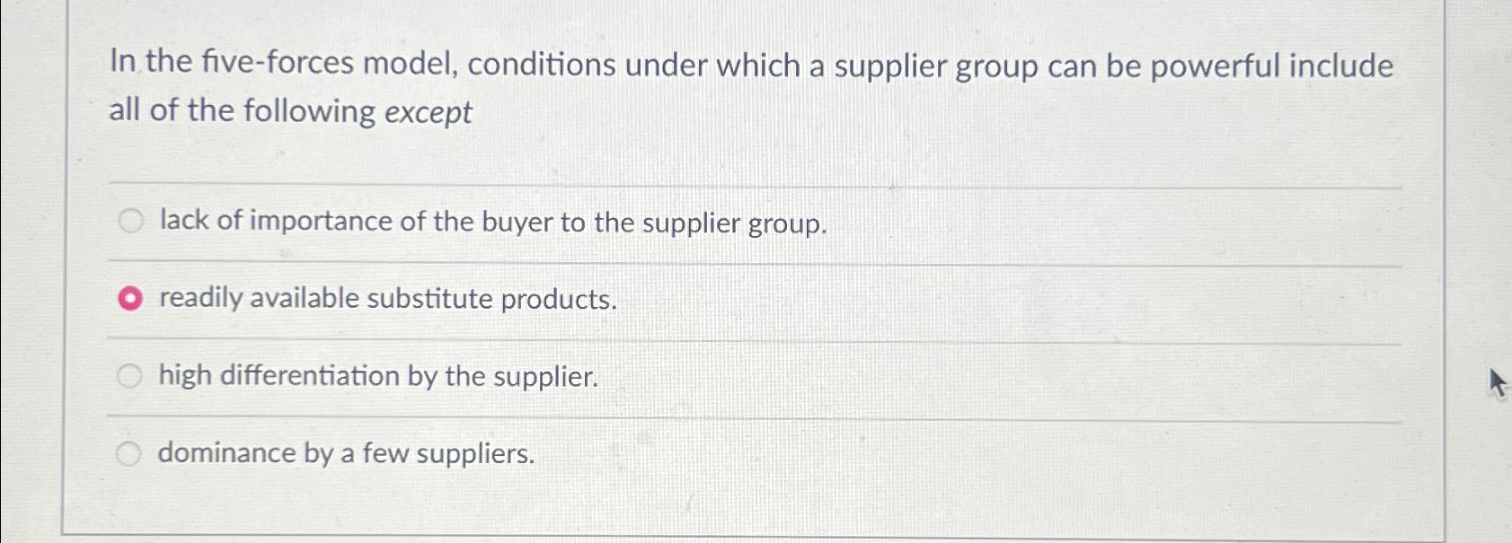  In the five-forces model, conditions under which a supplier group can