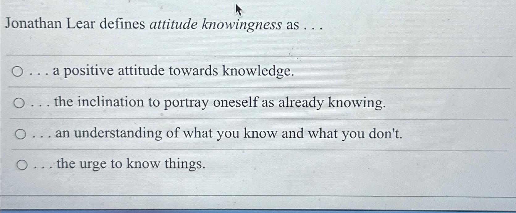  Jonathan Lear defines attitude knowingness as ... ... a positive attitude
