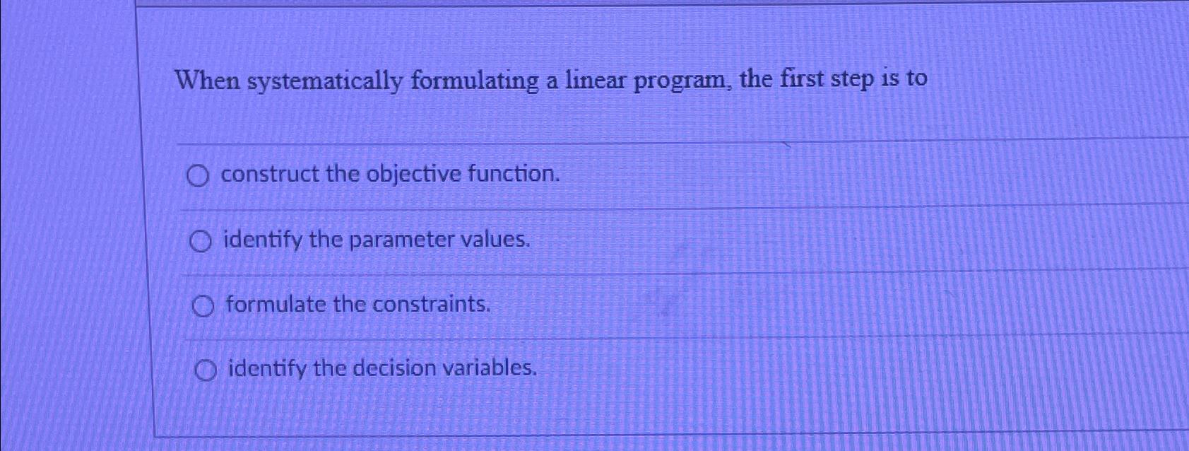  When systematically formulating a linear program, the first step is to