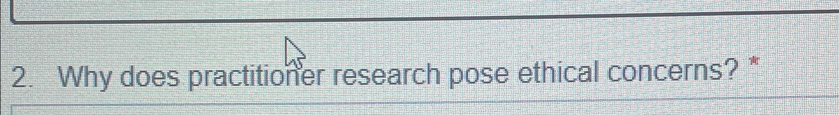  Why does practitioner research pose ethical concerns? * 