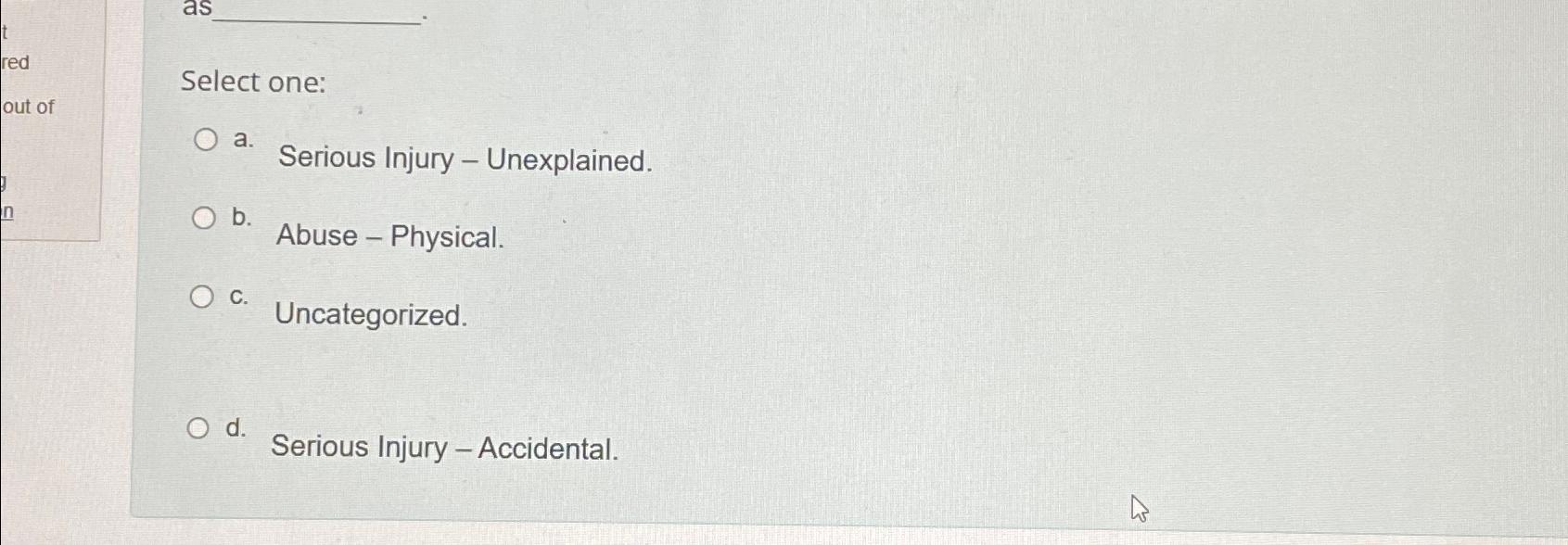  Select one: a. Serious Injury - Unexplained. b. Abuse - Physical