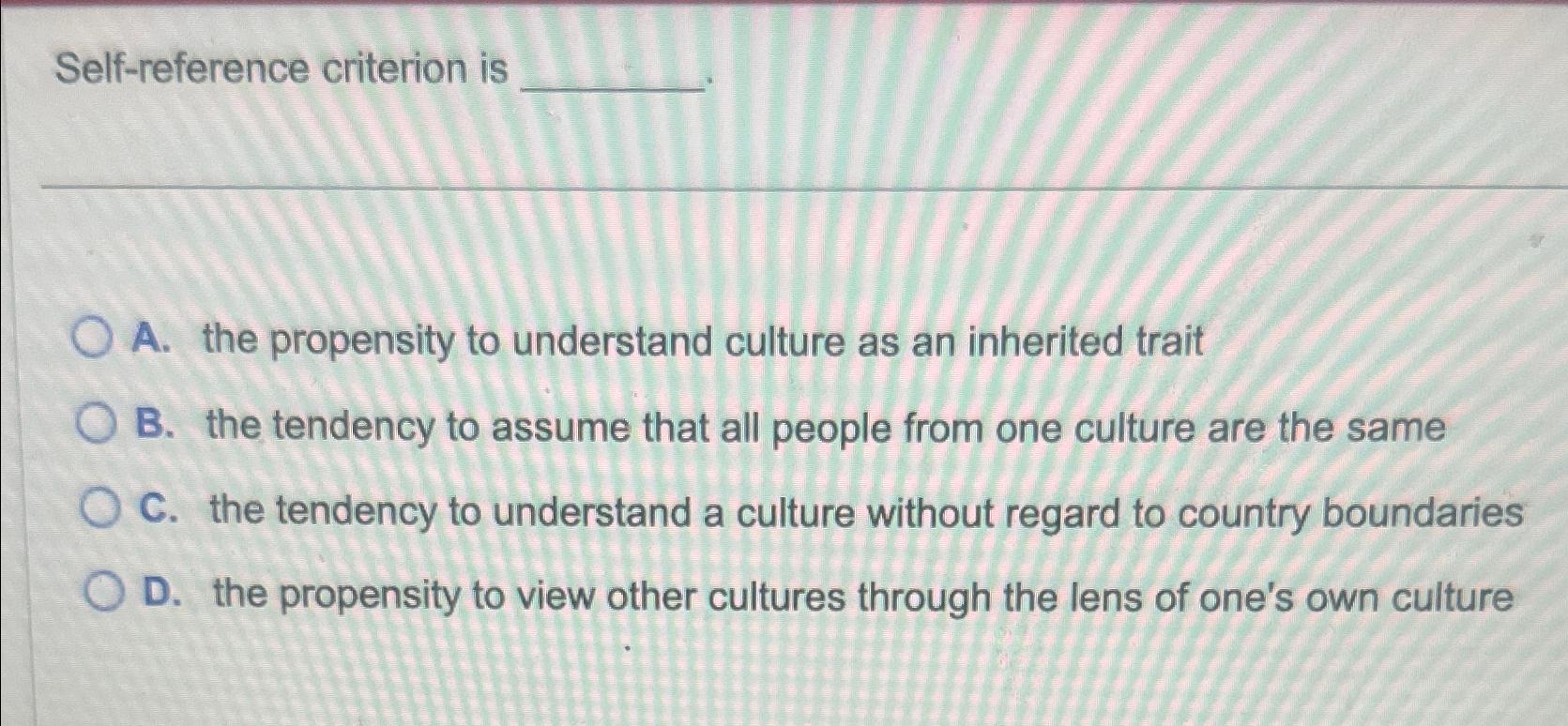  Self-reference criterion is A. the propensity to understand culture as an