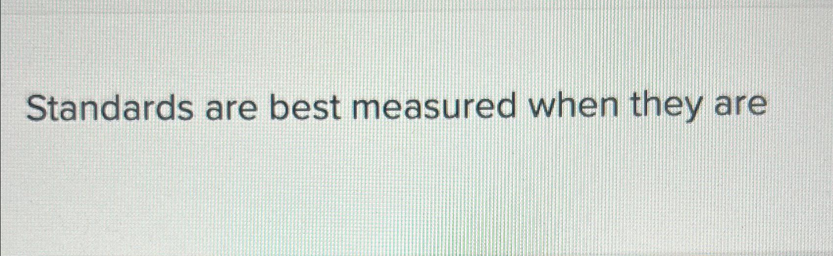  Standards are best measured when they are 