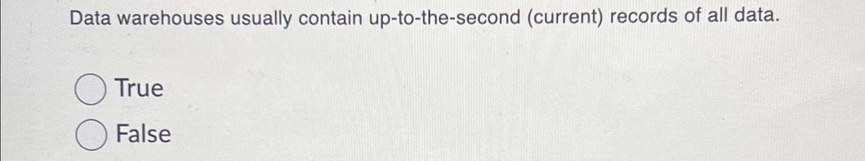  Data warehouses usually contain up-to-the-second (current) records of all data. True