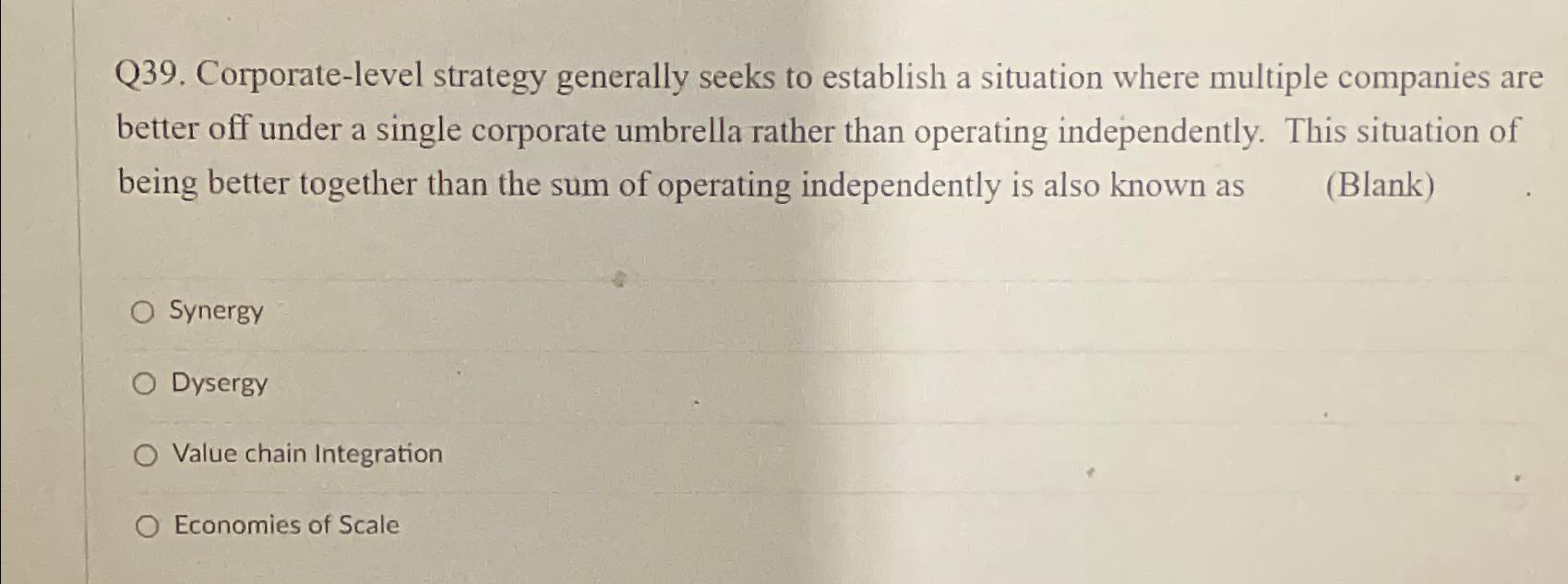  Q39. Corporate-level strategy generally seeks to establish a situation where multiple