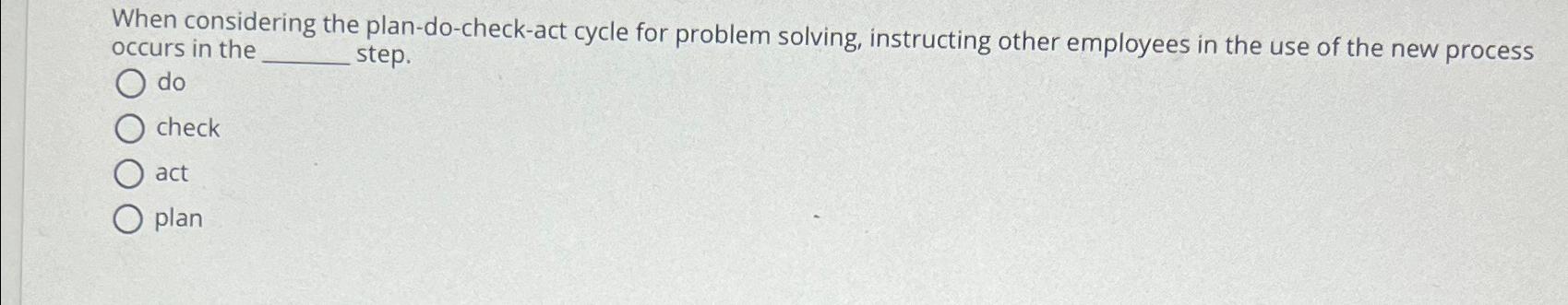  When considering the plan-do-check-act cycle for problem solving, instructing other employees