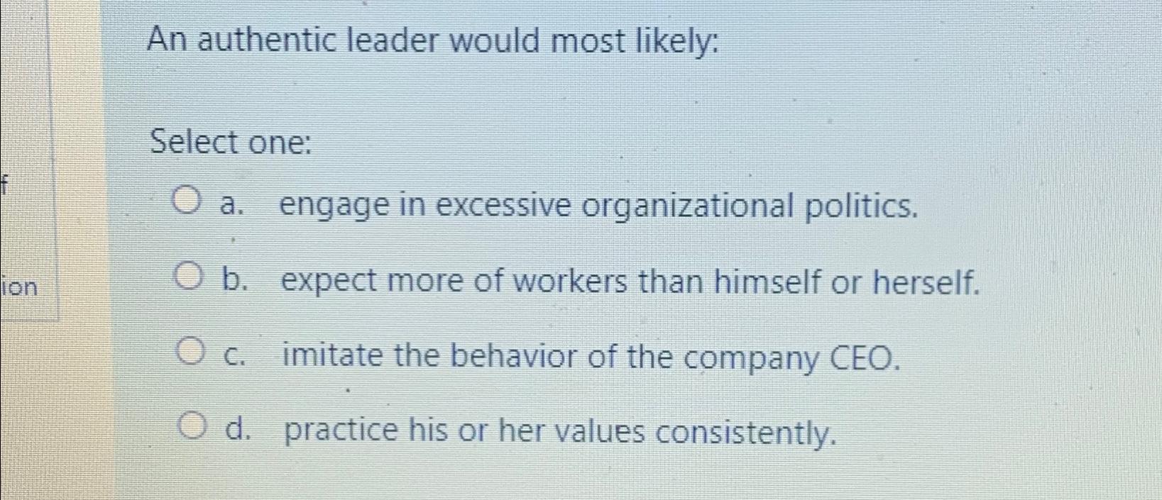  An authentic leader would most likely: Select one: a. engage in