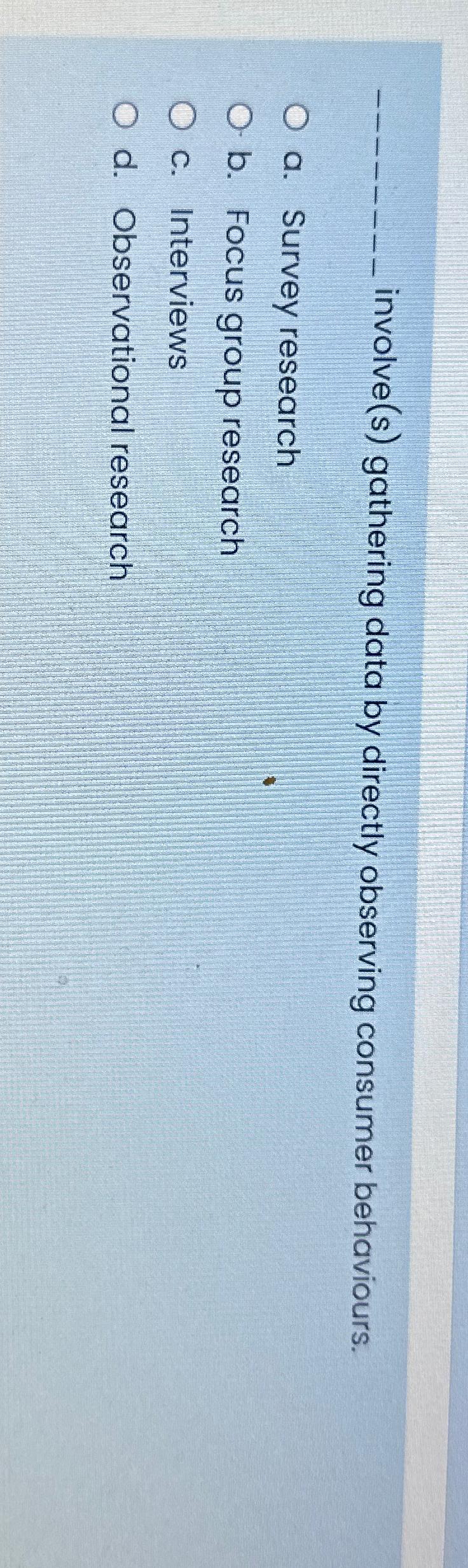  involve(s) gathering data by directly observing consumer behaviours. a. Survey research