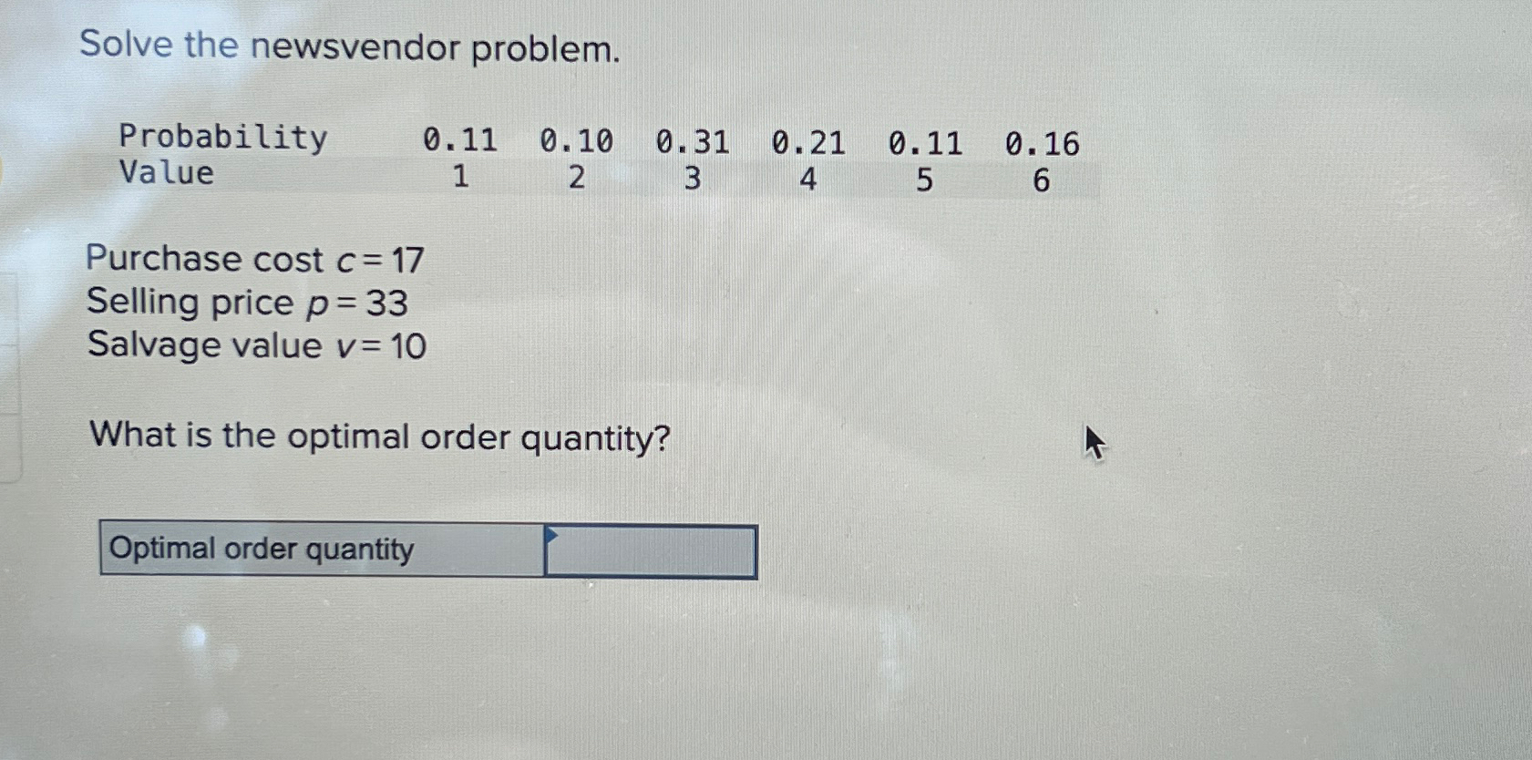  Solve the newsvendor problem. \table[[Probability,0.11,0.10,0.31,0.21,0.11,0.16],[Value,1,2,3,4,5,6]] Purchase cost c=17 Selling price p=33