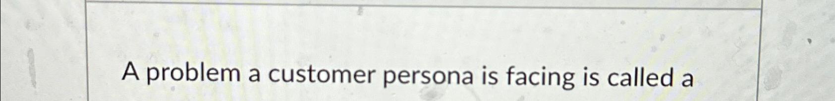  A problem a customer persona is facing is called a 