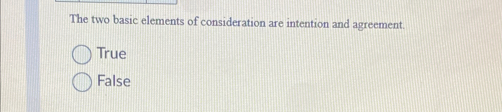  The two basic elements of consideration are intention and agreement. True