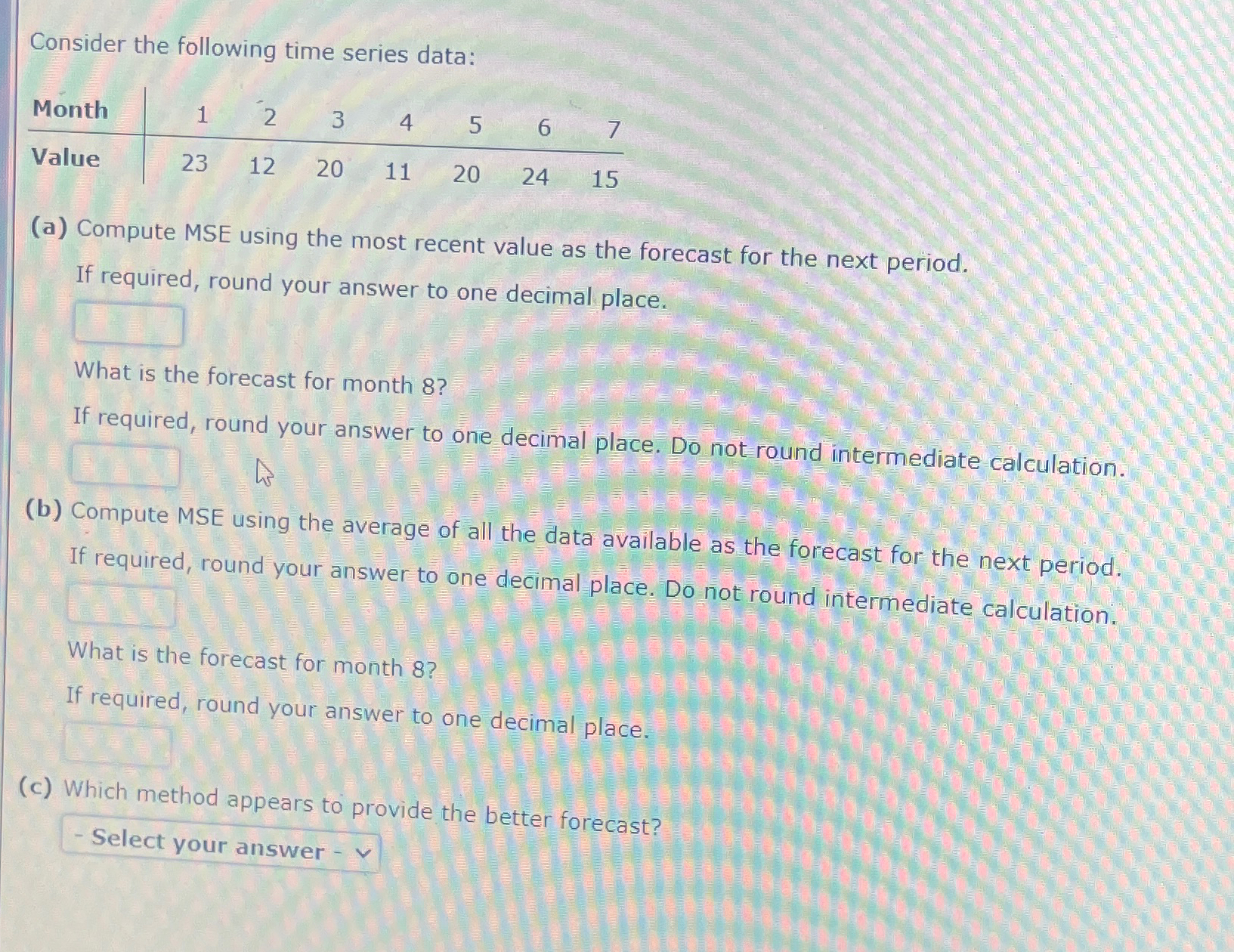  Consider the following time series data: \table[[Month,1,2,3,4,5,6,7],[Value,23,12,20,11,20,24,15]] (a) Compute MSE using