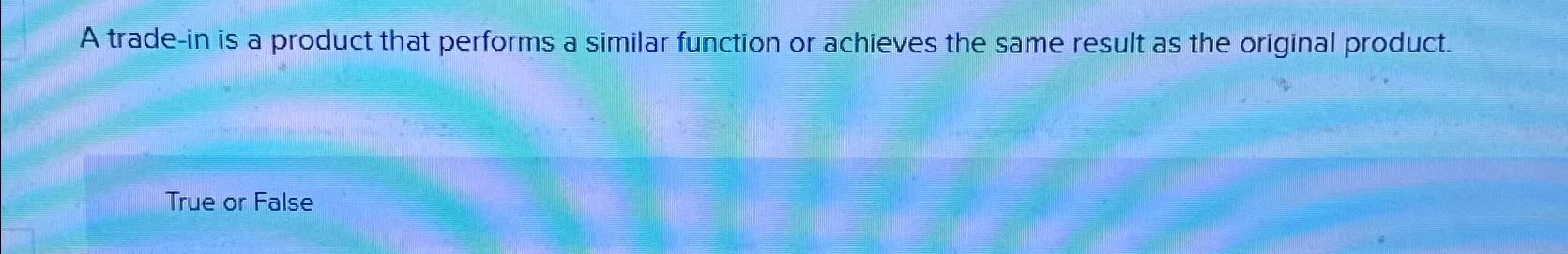  A trade-in is a product that performs a similar function or