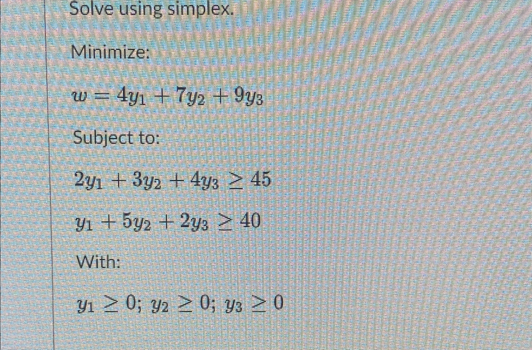  Solve using simplex. Minimize: w=4y1+7y2+9y3 Subject to: 2y1+3y2+4y345 y1+5y2+2y340 With: y10;y20;y30
