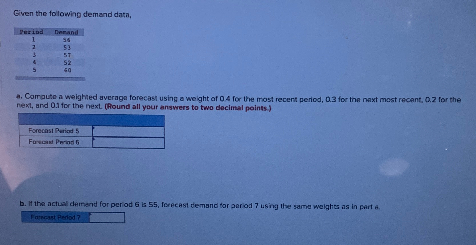  Given the following demand data, \table[[Period,Demand],[1,56],[2,53],[3,57],[4,52],[5,60]] a. Compute a weighted average