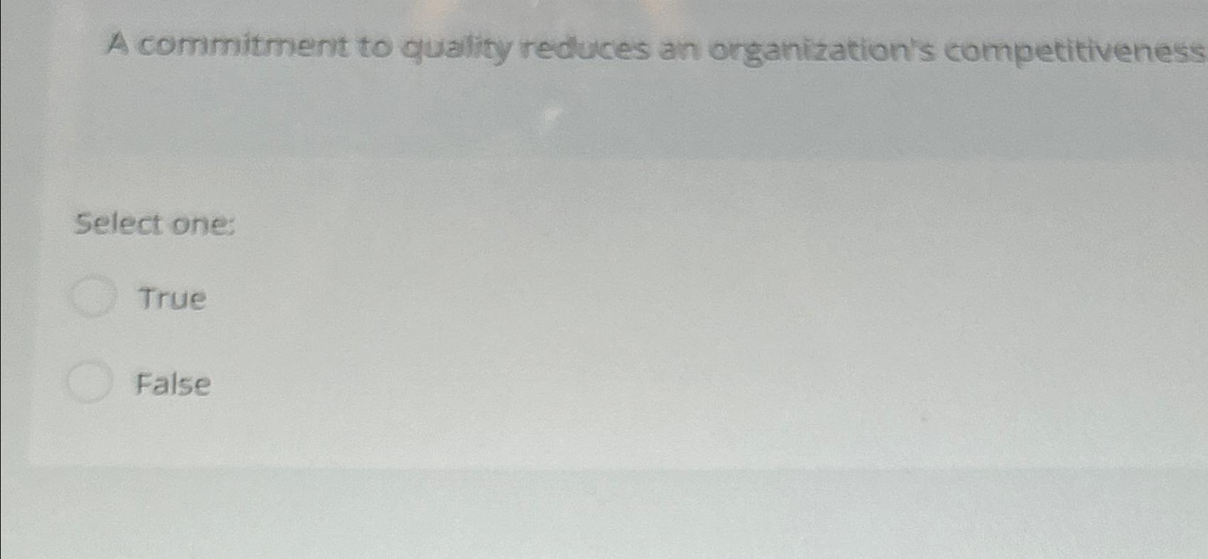  A commitment to quality reduces an organization's competitiveness Select one: True
