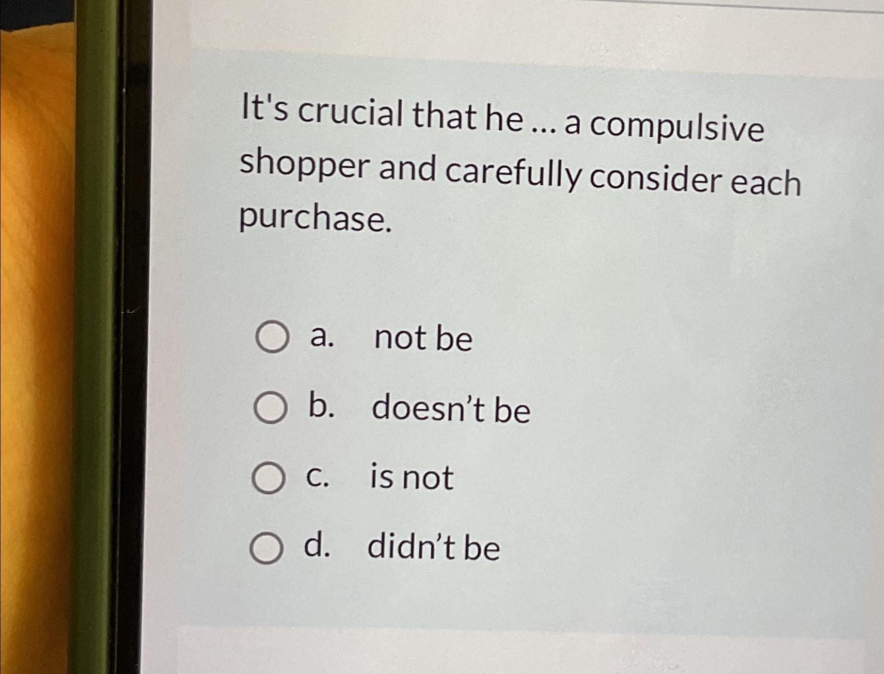  It's crucial that he ... a compulsive shopper and carefully consider
