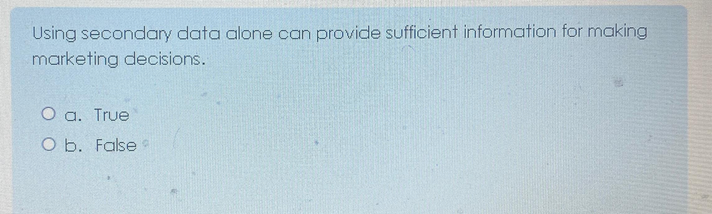  Using secondary data alone can provide sufficient information for making marketing
