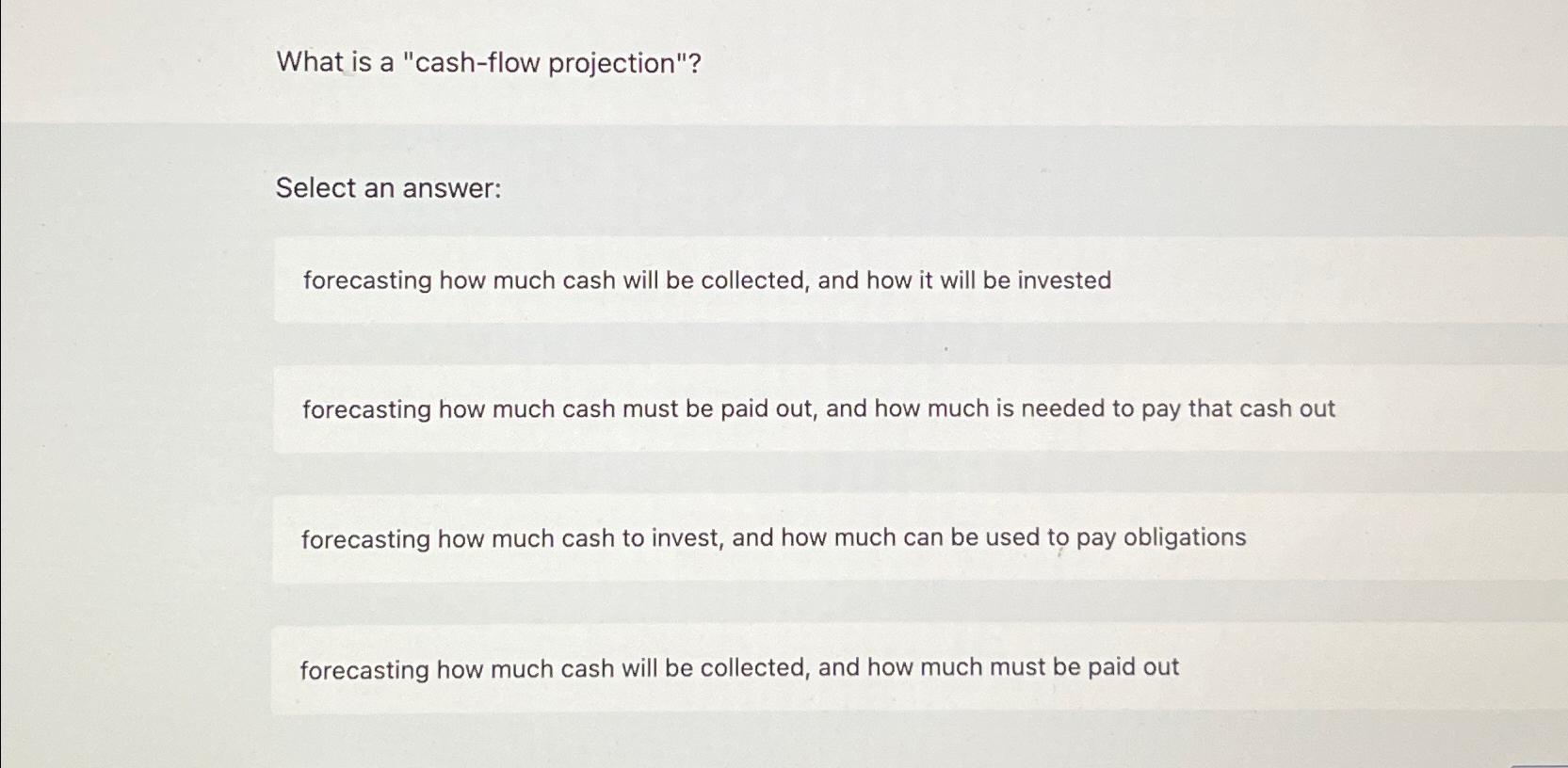  What is a "cash-flow projection"? Select an answer: forecasting how much