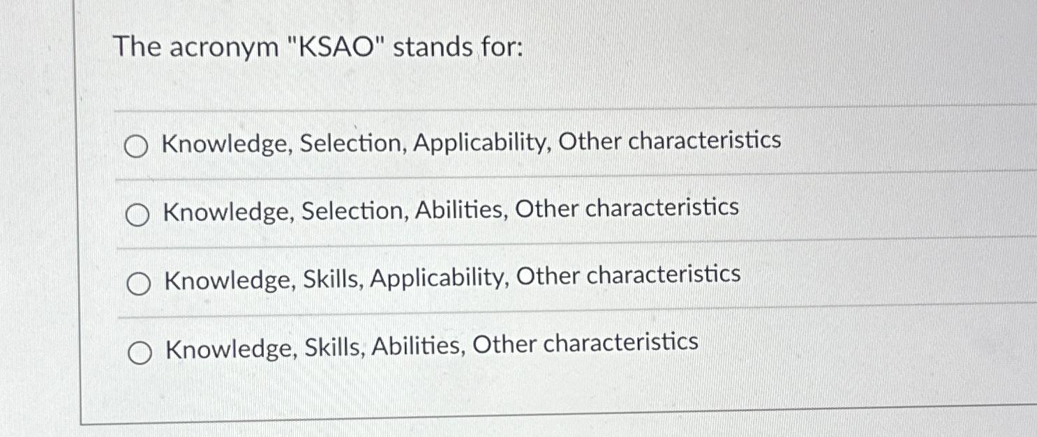  The acronym "KSAO" stands for: Knowledge, Selection, Applicability, Other characteristics Knowledge,