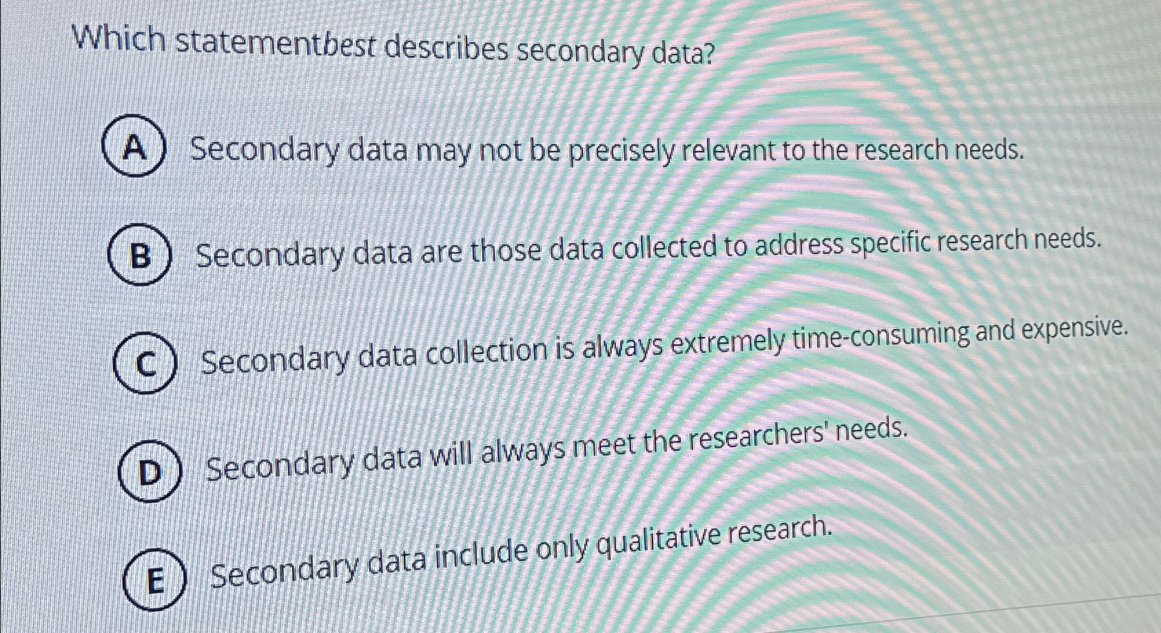  Which statementbest describes secondary data? A) Secondary data may not be