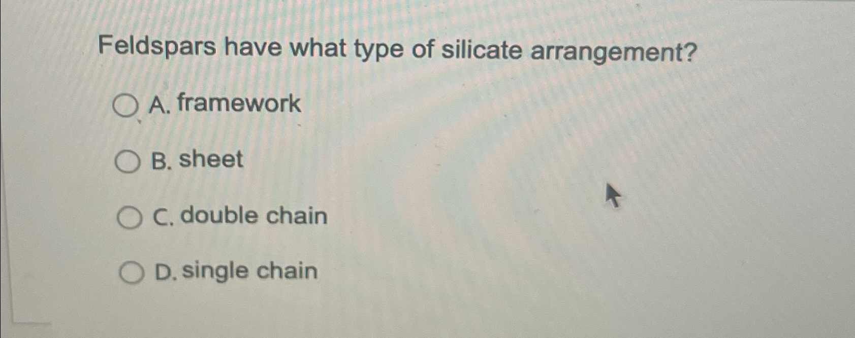  Feldspars have what type of silicate arrangement? A. framework B. sheet