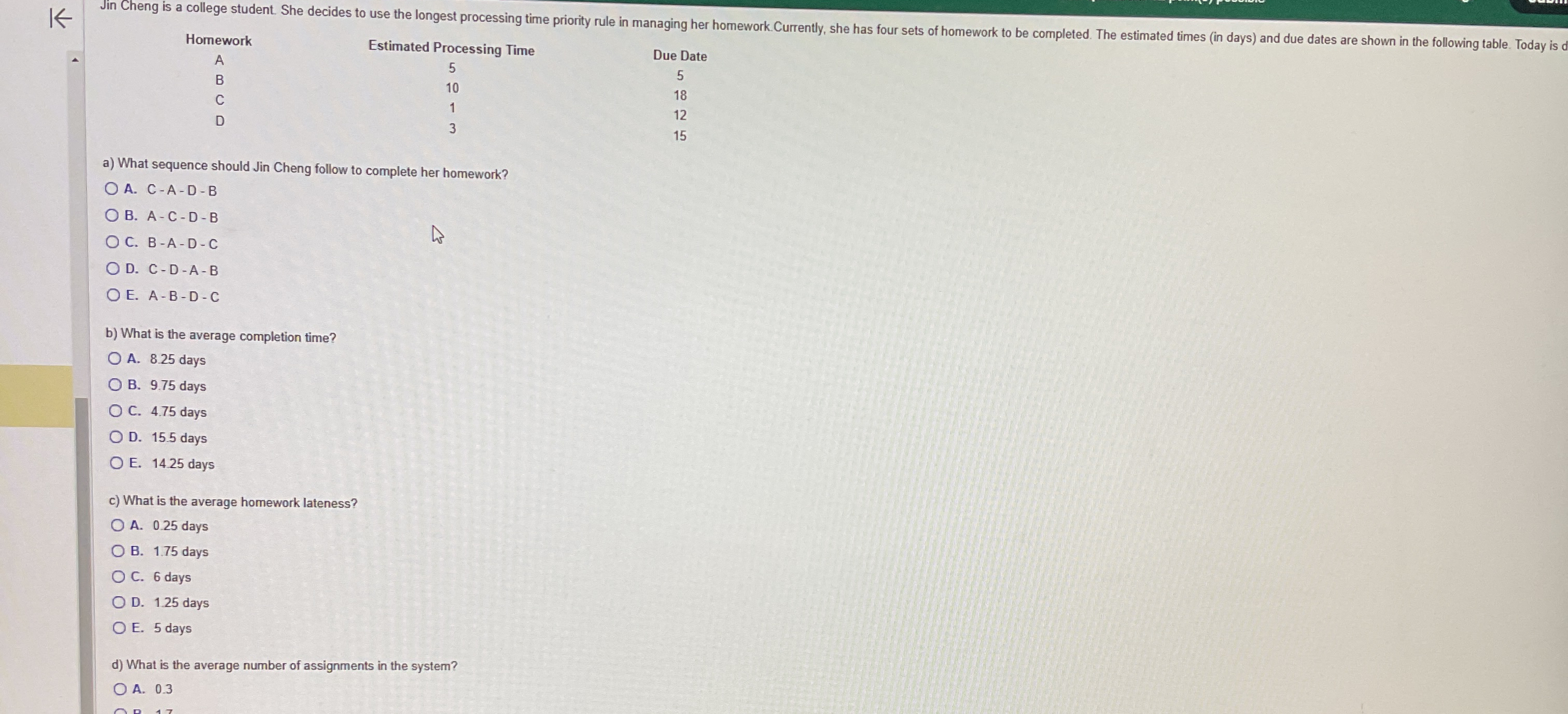  \table[[Homework,Estimated Processing Time,Due Date],[A,5,5],[B,10,18],[C,1,12],[D,3,15]] a) What sequence should Jin Cheng follow