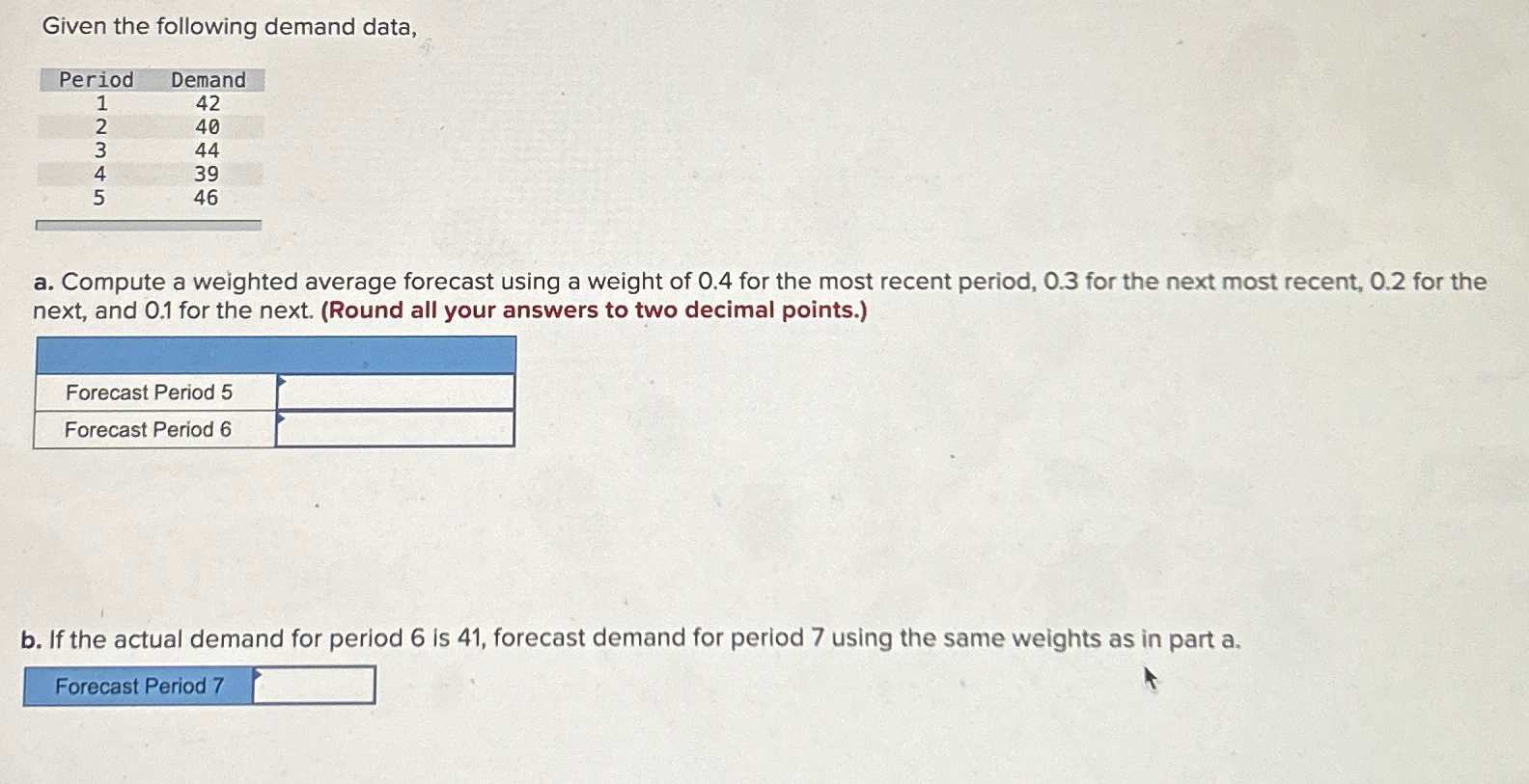  Given the following demand data, \table[[Period,Demand],[1,42],[2,40],[3,44],[4,39],[5,46]] a. Compute a weighted average