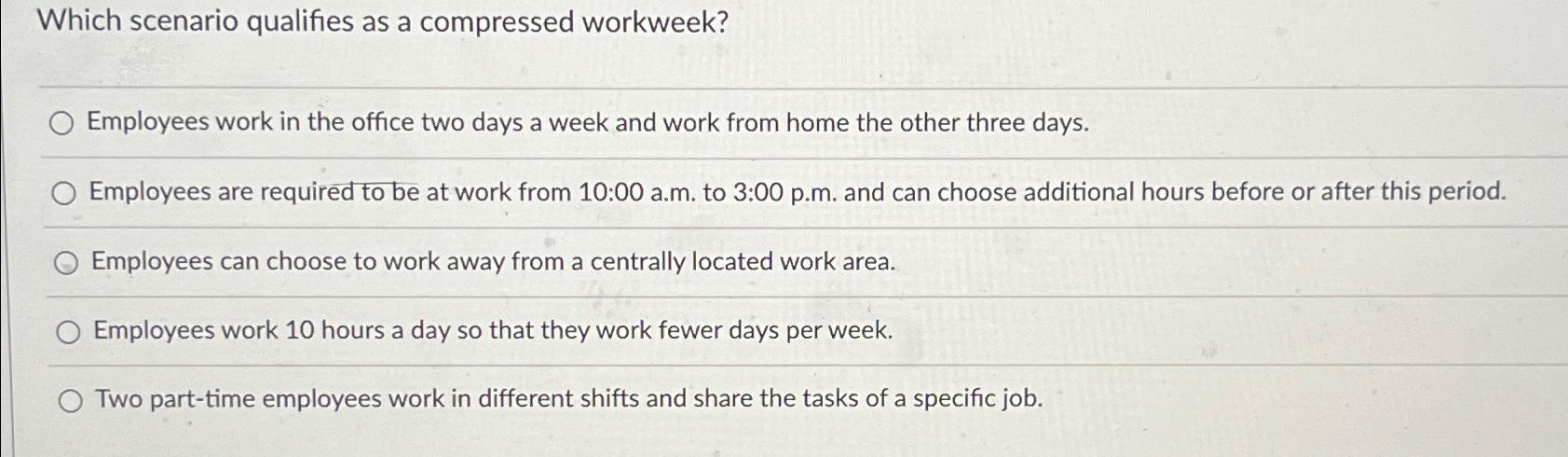  Which scenario qualifies as a compressed workweek? Employees work in the