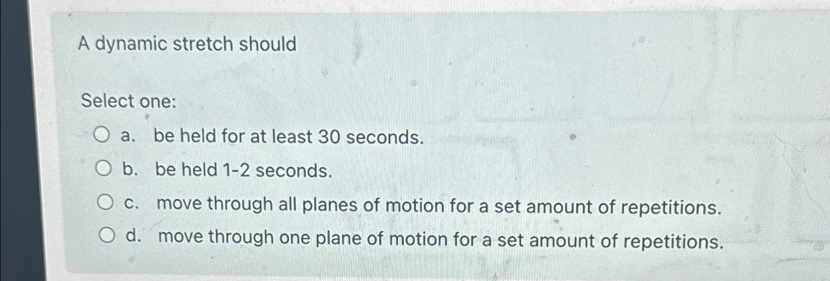  A dynamic stretch should Select one: a. be held for at