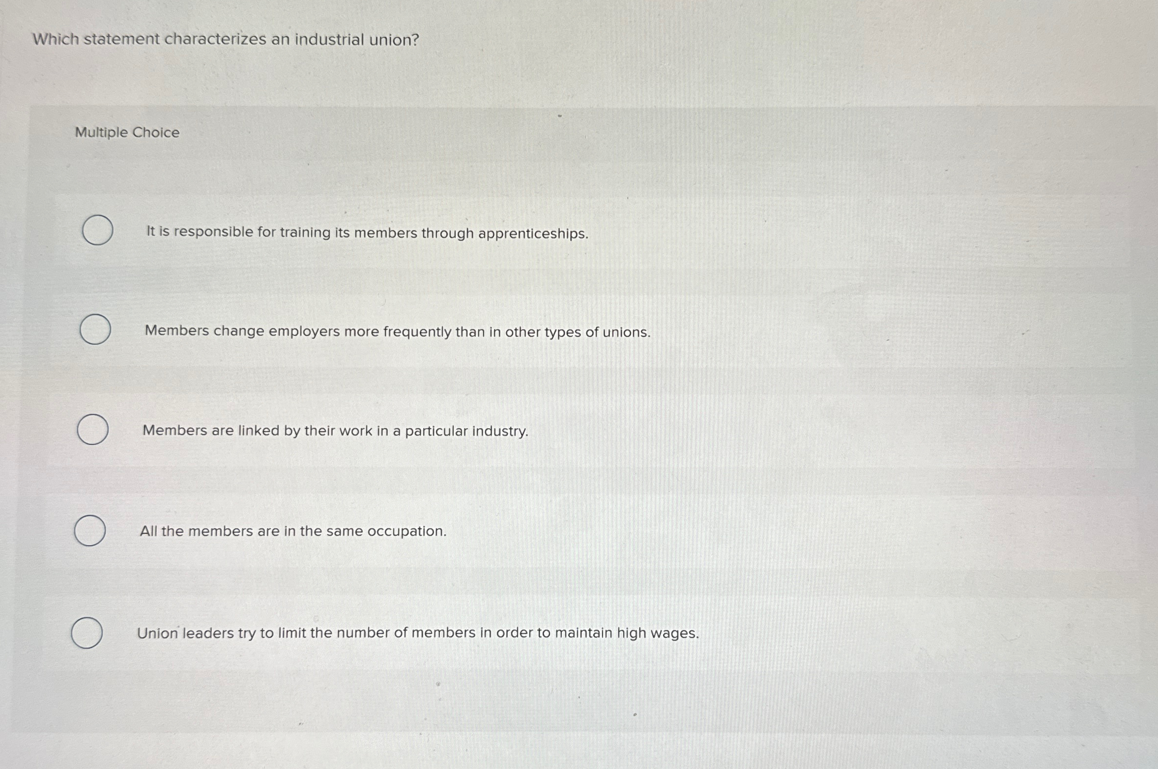  Which statement characterizes an industrial union? Multiple Choice It is responsible