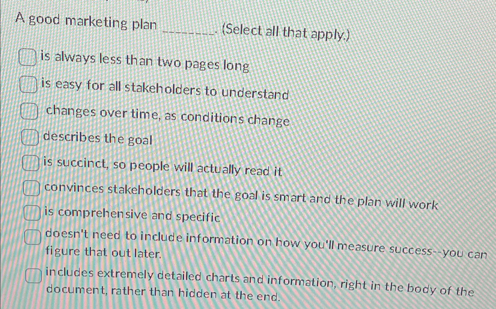  A good marketing plan (Select all that apply.) is always less