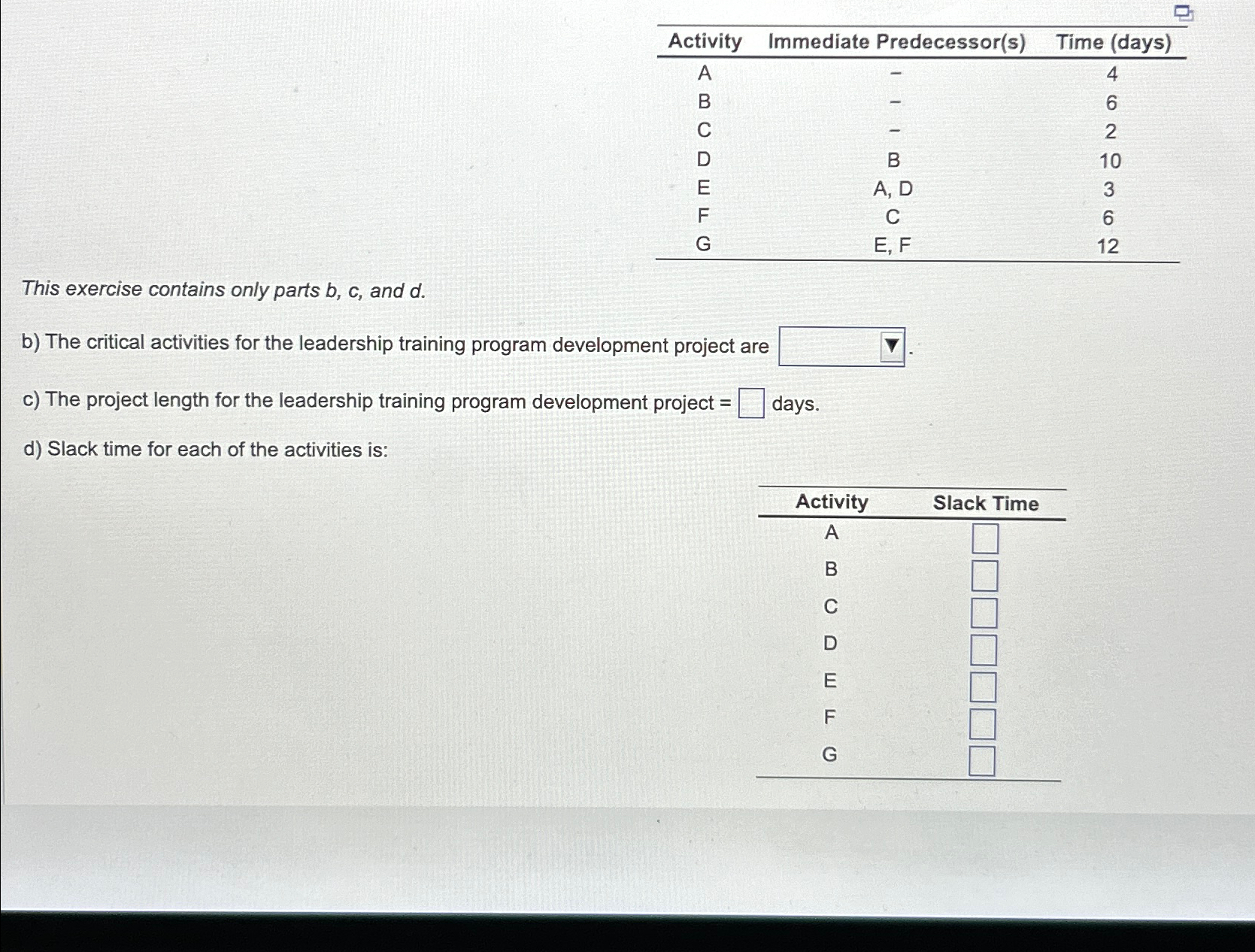 \table[[Activity,Immediate Predecessor(s),Time (days)],[A,-,4],[B,-,6],[C,-,2],[D,B,10],[E,A, D,3],[F,C,6],[G,E, F,12]] This exercise contains only parts b,c,