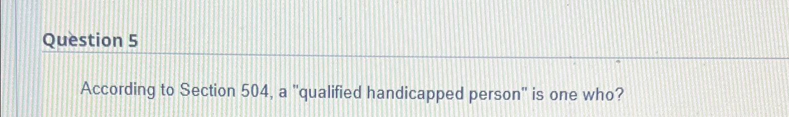  Question 5 According to Section 504, a "qualified handicapped person" is