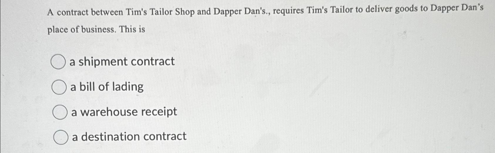  A contract between Tim's Tailor Shop and Dapper Dan's., requires Tim's