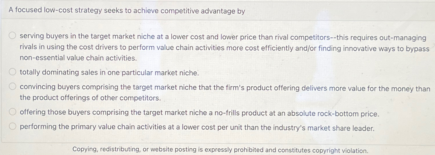  A focused low-cost strategy seeks to achieve competitive advantage by serving