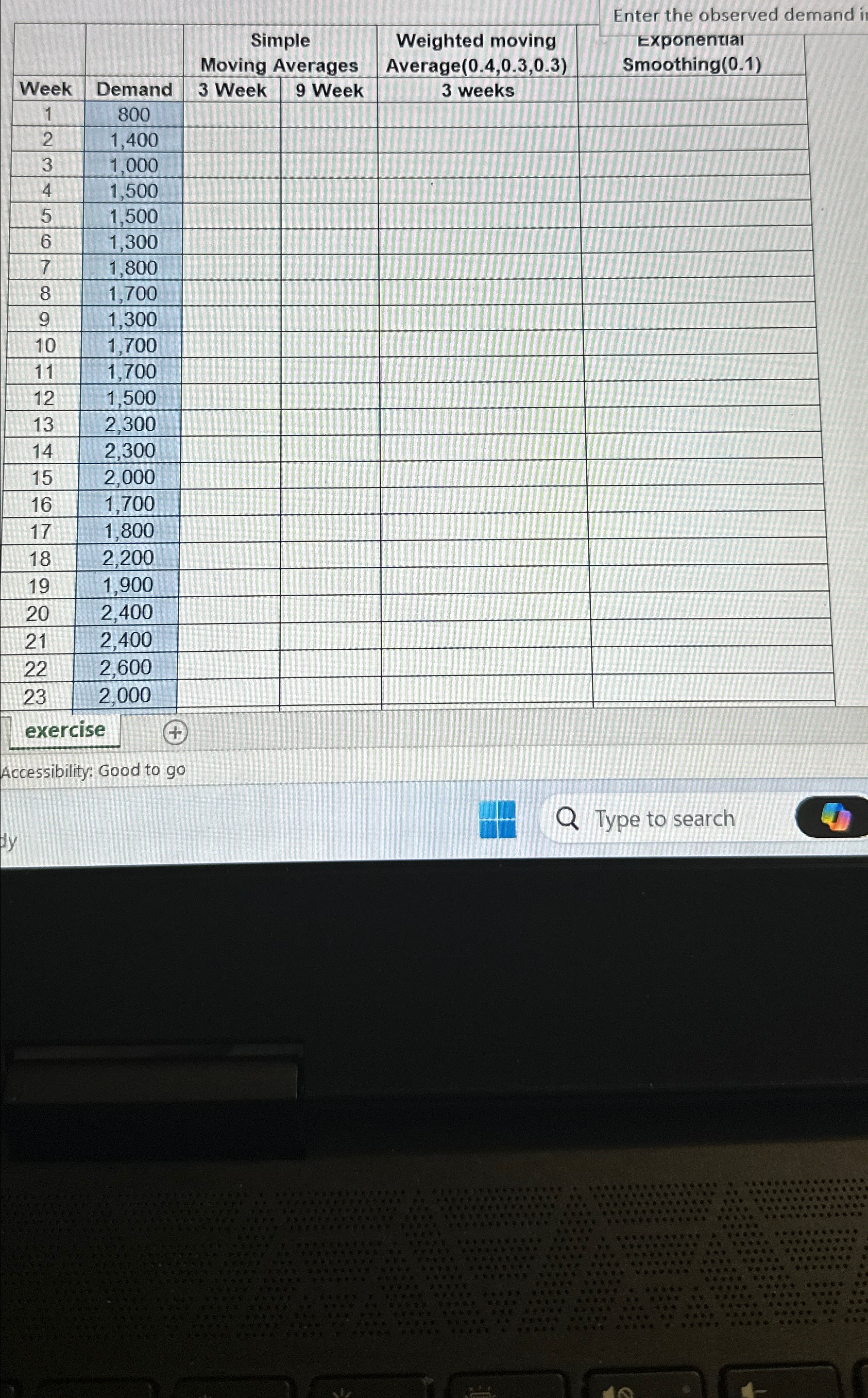  Enter the observed demand \table[[,,\table[[Simple],[Moving Averages]],\table[[Weighted moving],[Average(0.4,0.3,0.3)]],\table[[Exponential],[Smoothing(0.1)]]],[Week,Demand,3 Week,9 Week,3 weeks,],[1,800,,,,],[2,1,400,,,,],[3,1,000,,,,],[4,1,500,,,,],[5,1,500,,,,],[6,1,300,,,,],[7,1,800,,,,],[8,1,700,,,,],[9,1,300,,,,],[10,1,700,,,,],[11,1,700,,,,],[12,1,500,,,,],[13,2,300,,,,],[14,2,300,,,,],[15,2,000,,,,],[16,1,700,,,,],[17,1,800,,,,],[18,2,200,,,,],[19,1,900,,,,],[20,2,400,,,,],[21,2,400,,,,],[22,2,600,,,,],[23,2,000,,,,],[,,,,,]] exercise