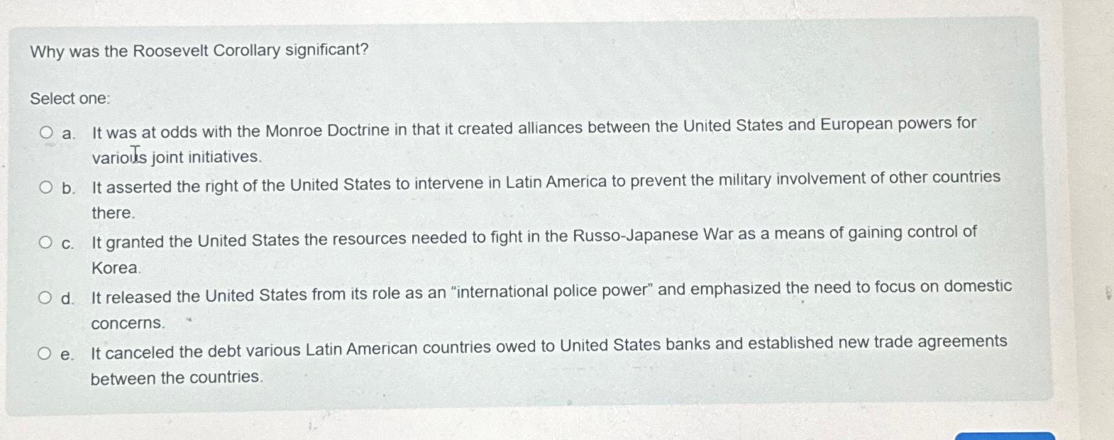  Why was the Roosevelt Corollary significant? Select one: a. It was