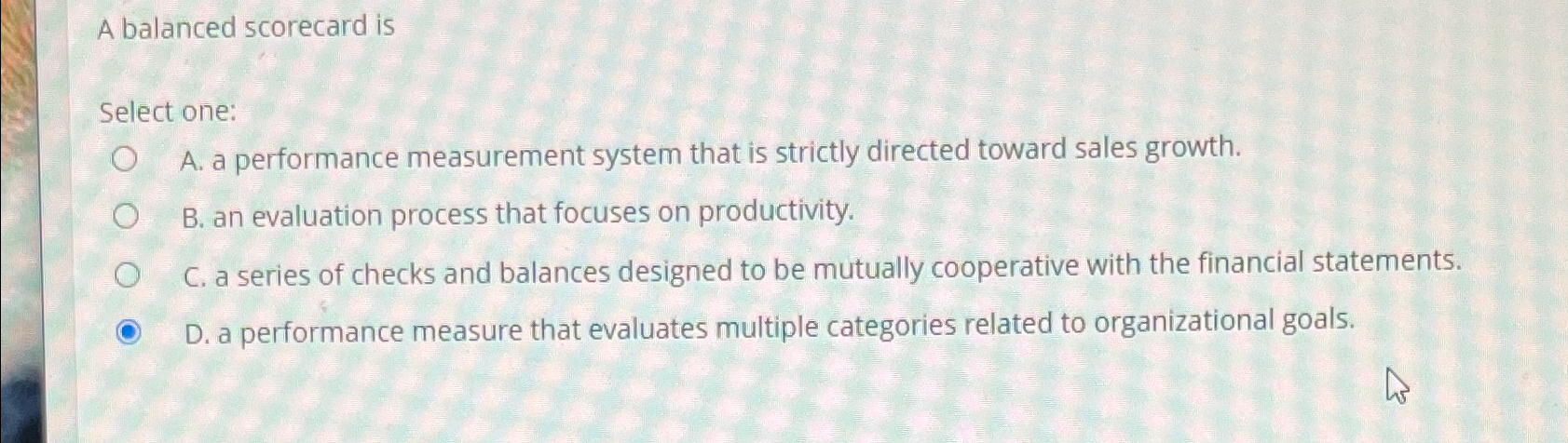  A balanced scorecard is Select one: A. a performance measurement system