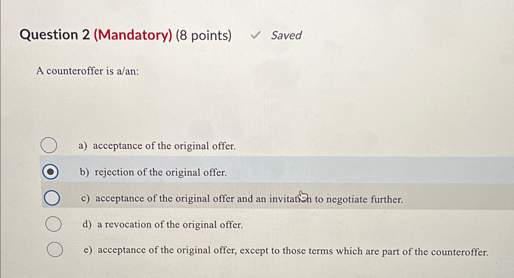  Question 2(Mandatory)(8 points) Saved A counteroffer is a/an: a) acceptance of