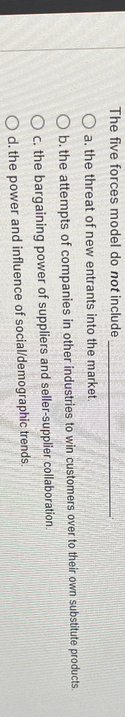  The five forces model do not include a. the threat of