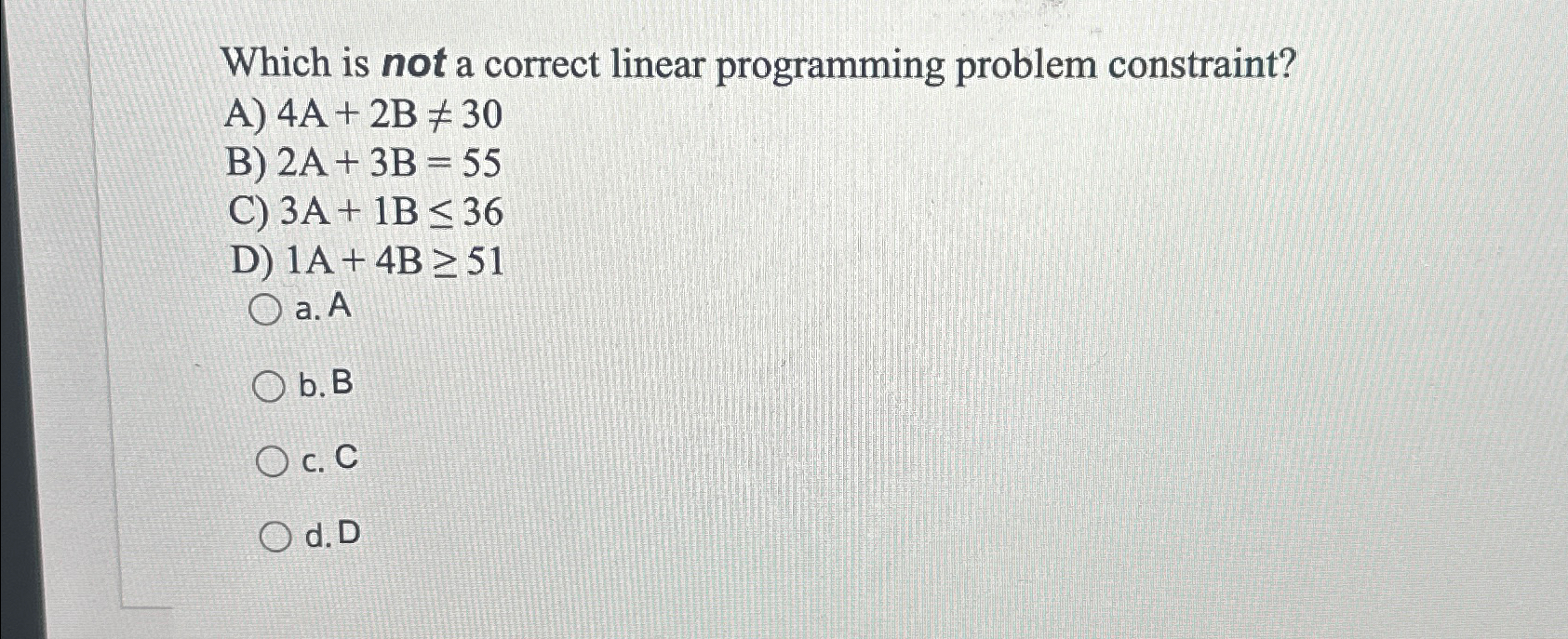  Which is not a correct linear programming problem constraint? A)4A+2B30 B)2A+3B=55
