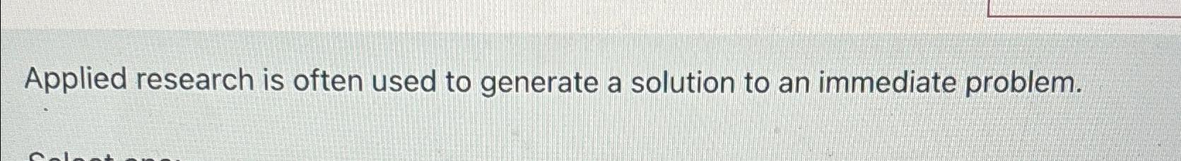  Applied research is often used to generate a solution to an