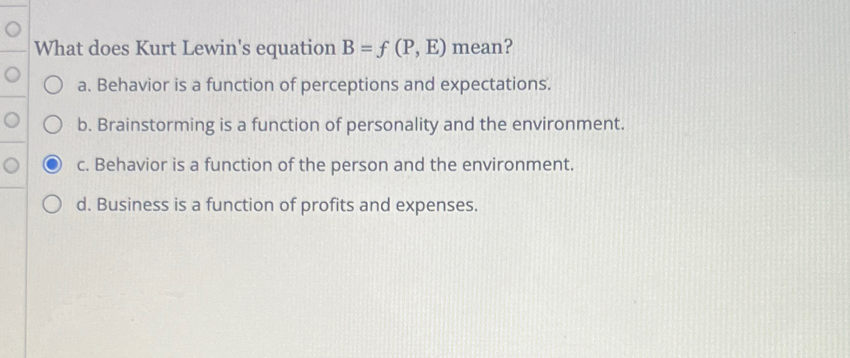  What does Kurt Lewin's equation B=f(P,E) mean? a. Behavior is a