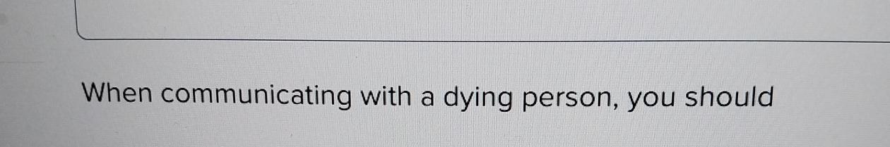  When communicating with a dying person, you should 
