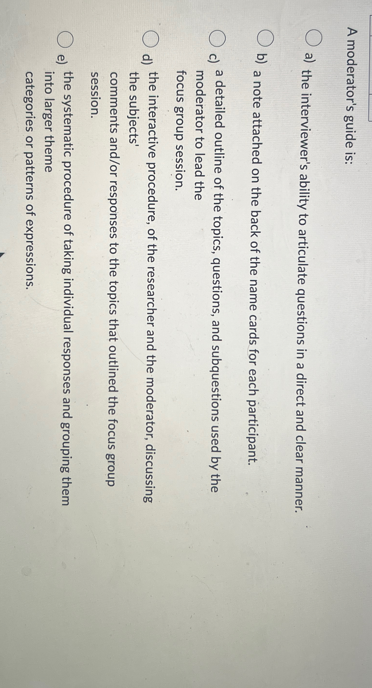  A moderator's guide is: a) the interviewer's ability to articulate questions